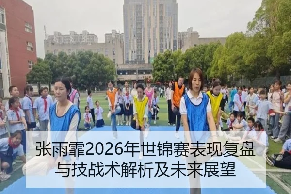张雨霏2026年世锦赛表现复盘与技战术解析及未来展望