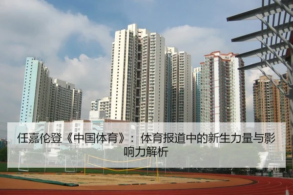 任嘉伦登《中国体育》：体育报道中的新生力量与影响力解析